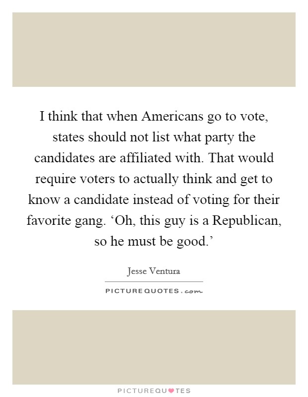 I think that when Americans go to vote, states should not list what party the candidates are affiliated with. That would require voters to actually think and get to know a candidate instead of voting for their favorite gang. ‘Oh, this guy is a Republican, so he must be good.' Picture Quote #1