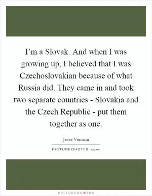 I’m a Slovak. And when I was growing up, I believed that I was Czechoslovakian because of what Russia did. They came in and took two separate countries - Slovakia and the Czech Republic - put them together as one Picture Quote #1
