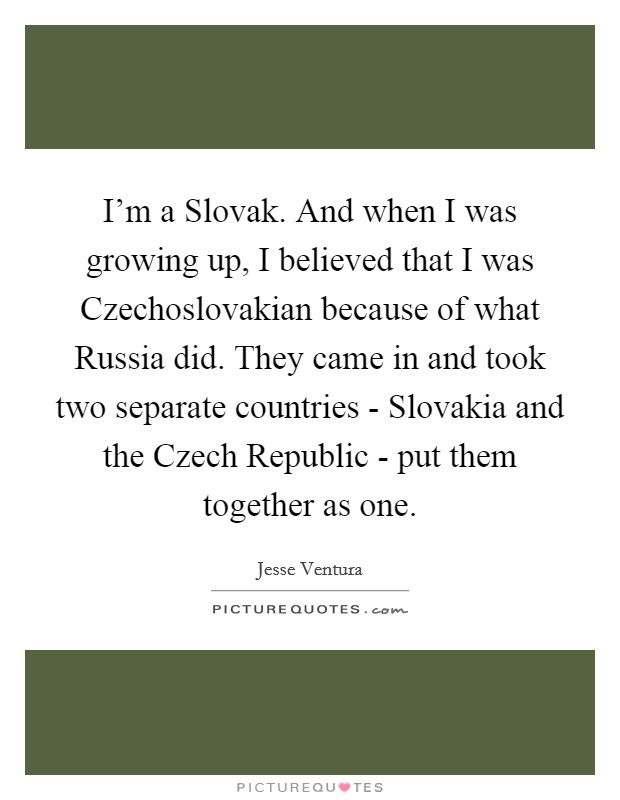 I'm a Slovak. And when I was growing up, I believed that I was Czechoslovakian because of what Russia did. They came in and took two separate countries - Slovakia and the Czech Republic - put them together as one Picture Quote #1