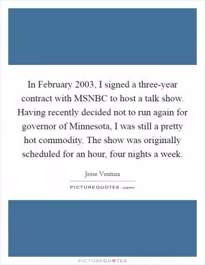 In February 2003, I signed a three-year contract with MSNBC to host a talk show. Having recently decided not to run again for governor of Minnesota, I was still a pretty hot commodity. The show was originally scheduled for an hour, four nights a week Picture Quote #1