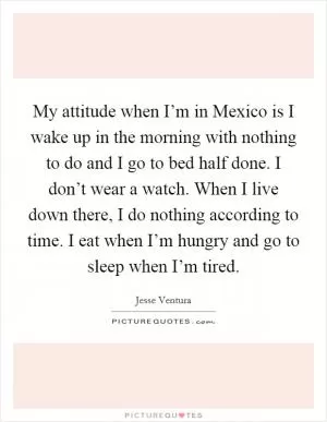 My attitude when I’m in Mexico is I wake up in the morning with nothing to do and I go to bed half done. I don’t wear a watch. When I live down there, I do nothing according to time. I eat when I’m hungry and go to sleep when I’m tired Picture Quote #1