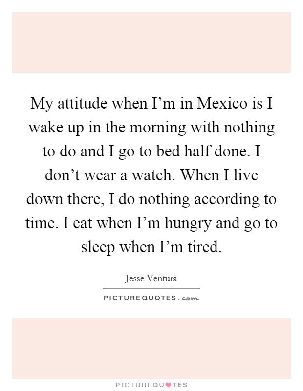 My attitude when I'm in Mexico is I wake up in the morning with nothing to do and I go to bed half done. I don't wear a watch. When I live down there, I do nothing according to time. I eat when I'm hungry and go to sleep when I'm tired Picture Quote #1