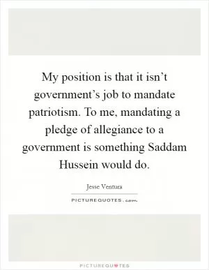 My position is that it isn’t government’s job to mandate patriotism. To me, mandating a pledge of allegiance to a government is something Saddam Hussein would do Picture Quote #1