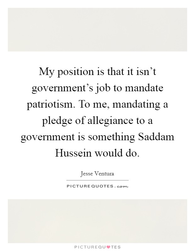 My position is that it isn't government's job to mandate patriotism. To me, mandating a pledge of allegiance to a government is something Saddam Hussein would do Picture Quote #1