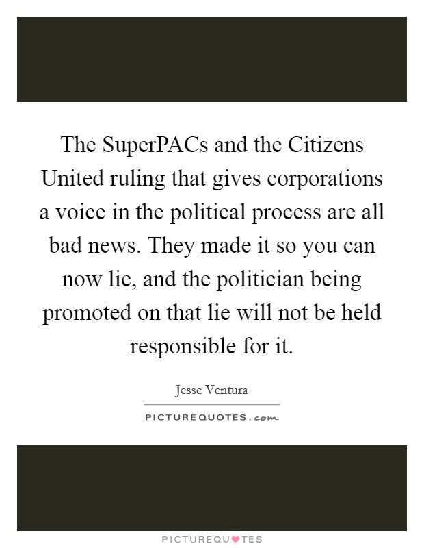 The SuperPACs and the Citizens United ruling that gives corporations a voice in the political process are all bad news. They made it so you can now lie, and the politician being promoted on that lie will not be held responsible for it Picture Quote #1
