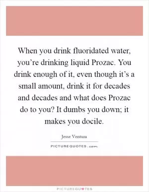 When you drink fluoridated water, you’re drinking liquid Prozac. You drink enough of it, even though it’s a small amount, drink it for decades and decades and what does Prozac do to you? It dumbs you down; it makes you docile Picture Quote #1