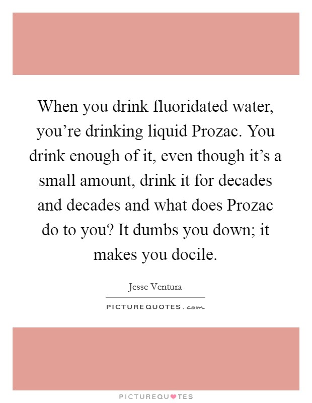 When you drink fluoridated water, you're drinking liquid Prozac. You drink enough of it, even though it's a small amount, drink it for decades and decades and what does Prozac do to you? It dumbs you down; it makes you docile Picture Quote #1