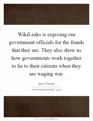 WikiLeaks is exposing our government officials for the frauds that they are. They also show us how governments work together to lie to their citizens when they are waging war Picture Quote #1