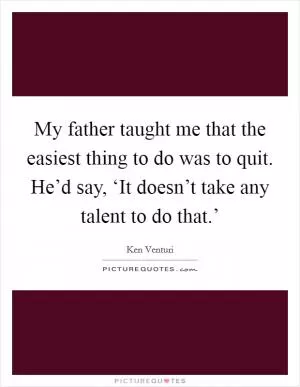 My father taught me that the easiest thing to do was to quit. He’d say, ‘It doesn’t take any talent to do that.’ Picture Quote #1