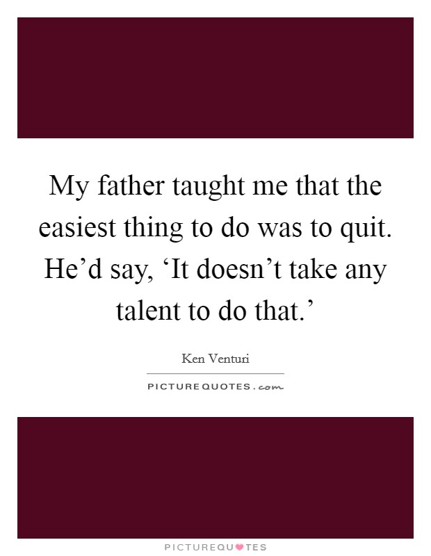 My father taught me that the easiest thing to do was to quit. He'd say, ‘It doesn't take any talent to do that.' Picture Quote #1