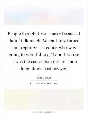 People thought I was cocky because I didn’t talk much. When I first turned pro, reporters asked me who was going to win. I’d say, ‘I am’ because it was the easier than giving some long, drawn-out answer Picture Quote #1