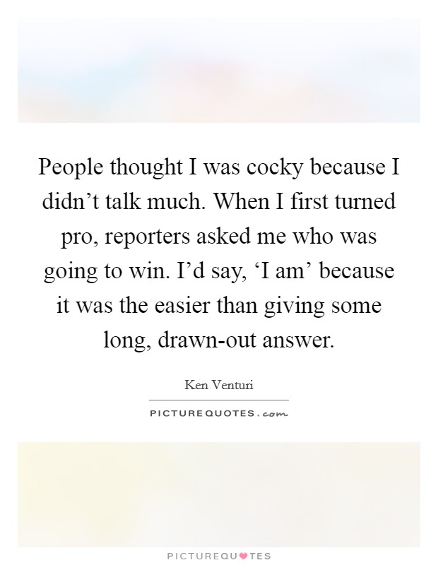 People thought I was cocky because I didn't talk much. When I first turned pro, reporters asked me who was going to win. I'd say, ‘I am' because it was the easier than giving some long, drawn-out answer Picture Quote #1