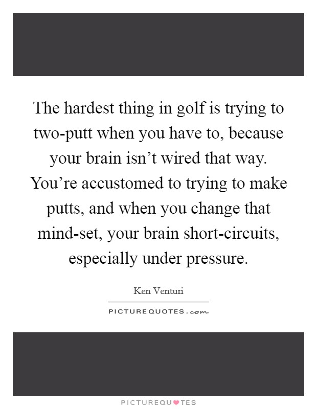 The hardest thing in golf is trying to two-putt when you have to, because your brain isn't wired that way. You're accustomed to trying to make putts, and when you change that mind-set, your brain short-circuits, especially under pressure Picture Quote #1