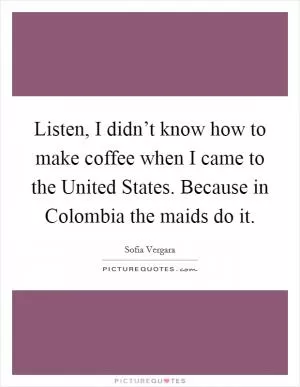 Listen, I didn’t know how to make coffee when I came to the United States. Because in Colombia the maids do it Picture Quote #1