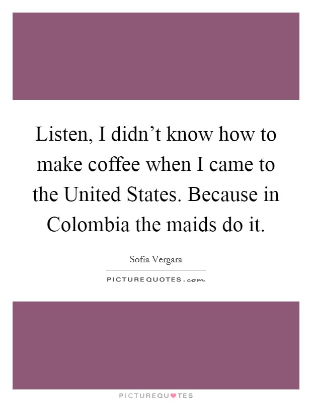 Listen, I didn't know how to make coffee when I came to the United States. Because in Colombia the maids do it Picture Quote #1