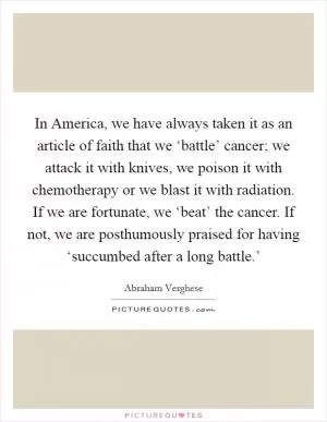 In America, we have always taken it as an article of faith that we ‘battle’ cancer; we attack it with knives, we poison it with chemotherapy or we blast it with radiation. If we are fortunate, we ‘beat’ the cancer. If not, we are posthumously praised for having ‘succumbed after a long battle.’ Picture Quote #1