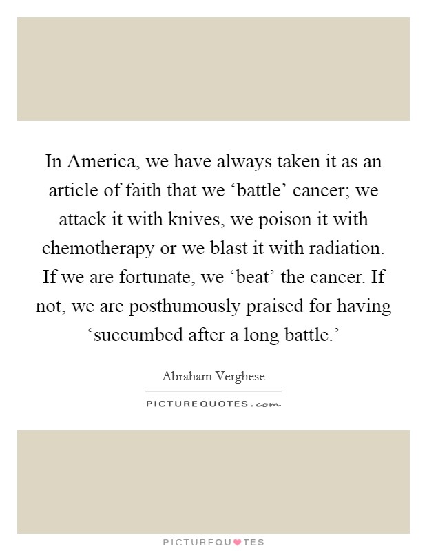 In America, we have always taken it as an article of faith that we ‘battle' cancer; we attack it with knives, we poison it with chemotherapy or we blast it with radiation. If we are fortunate, we ‘beat' the cancer. If not, we are posthumously praised for having ‘succumbed after a long battle.' Picture Quote #1