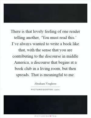 There is that lovely feeling of one reader telling another, ‘You must read this.’ I’ve always wanted to write a book like that, with the sense that you are contributing to the discourse in middle America, a discourse that begins at a book club in a living room, but then spreads. That is meaningful to me Picture Quote #1
