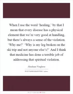 When I use the word ‘healing,’ by that I mean that every disease has a physical element that we’re very good at handling, but there’s always a sense of the violation. ‘Why me?’ ‘Why is my leg broken on the ski trip and not anyone else’s?’ And I think that medicine has done a terrible job of addressing that spiritual violation Picture Quote #1