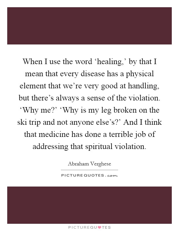When I use the word ‘healing,' by that I mean that every disease has a physical element that we're very good at handling, but there's always a sense of the violation. ‘Why me?' ‘Why is my leg broken on the ski trip and not anyone else's?' And I think that medicine has done a terrible job of addressing that spiritual violation Picture Quote #1