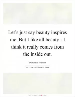 Let’s just say beauty inspires me. But I like all beauty - I think it really comes from the inside out Picture Quote #1