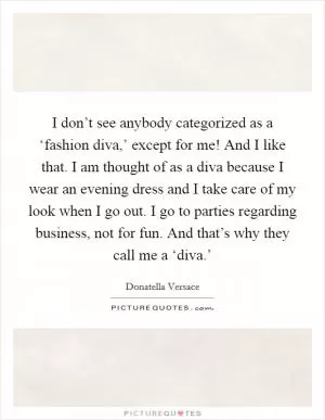 I don’t see anybody categorized as a ‘fashion diva,’ except for me! And I like that. I am thought of as a diva because I wear an evening dress and I take care of my look when I go out. I go to parties regarding business, not for fun. And that’s why they call me a ‘diva.’ Picture Quote #1