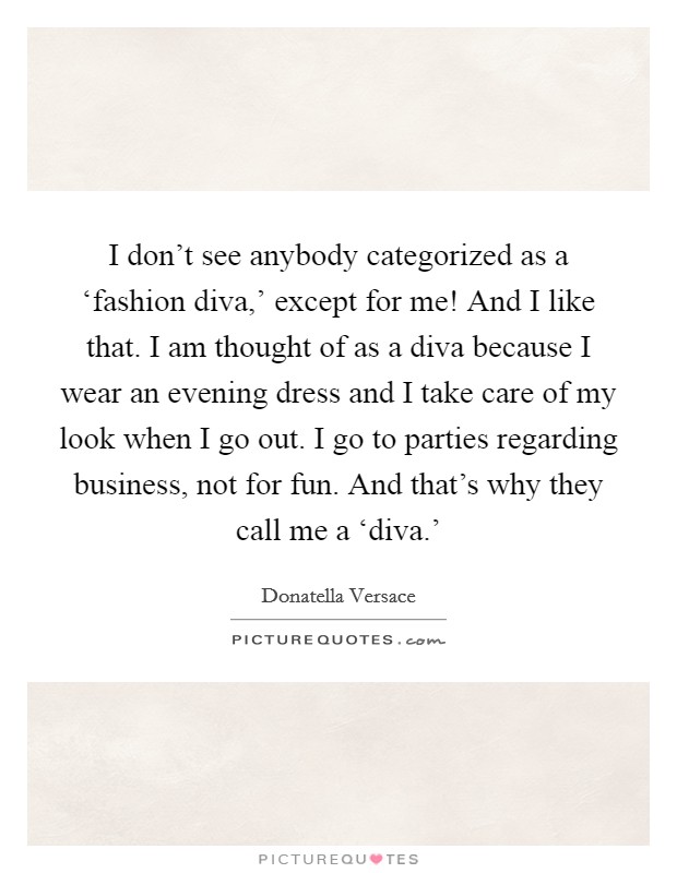 I don't see anybody categorized as a ‘fashion diva,' except for me! And I like that. I am thought of as a diva because I wear an evening dress and I take care of my look when I go out. I go to parties regarding business, not for fun. And that's why they call me a ‘diva.' Picture Quote #1