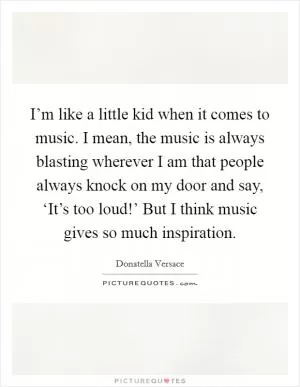 I’m like a little kid when it comes to music. I mean, the music is always blasting wherever I am that people always knock on my door and say, ‘It’s too loud!’ But I think music gives so much inspiration Picture Quote #1