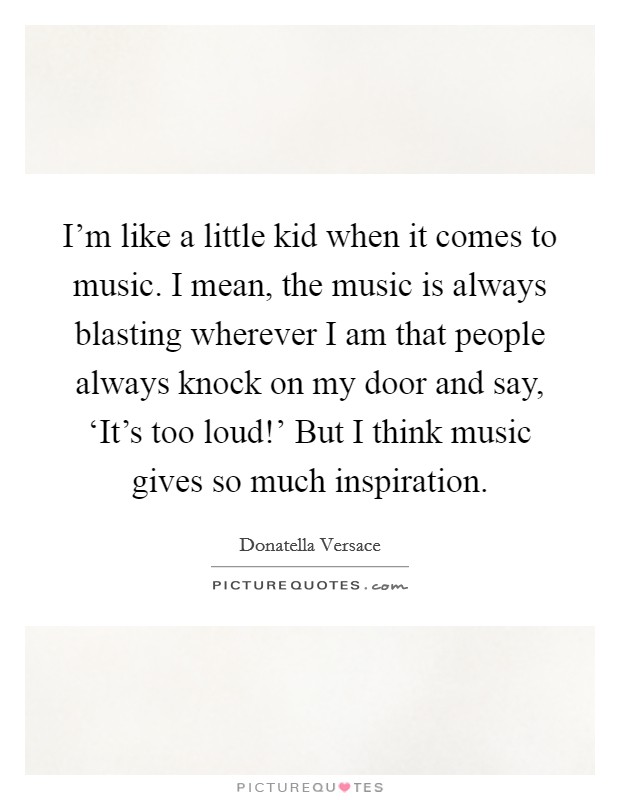 I'm like a little kid when it comes to music. I mean, the music is always blasting wherever I am that people always knock on my door and say, ‘It's too loud!' But I think music gives so much inspiration Picture Quote #1