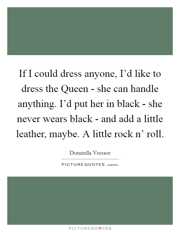 If I could dress anyone, I'd like to dress the Queen - she can handle anything. I'd put her in black - she never wears black - and add a little leather, maybe. A little rock n' roll Picture Quote #1