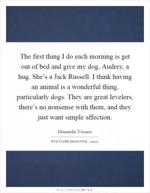 The first thing I do each morning is get out of bed and give my dog, Audrey, a hug. She’s a Jack Russell. I think having an animal is a wonderful thing, particularly dogs. They are great levelers, there’s no nonsense with them, and they just want simple affection Picture Quote #1