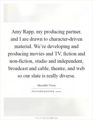 Amy Rapp, my producing partner, and I are drawn to character-driven material. We’re developing and producing movies and TV, fiction and non-fiction, studio and independent, broadcast and cable, theatre, and web so our slate is really diverse Picture Quote #1