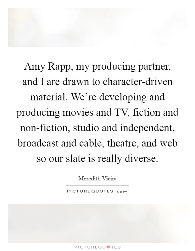 Amy Rapp, my producing partner, and I are drawn to character-driven material. We're developing and producing movies and TV, fiction and non-fiction, studio and independent, broadcast and cable, theatre, and web so our slate is really diverse Picture Quote #1
