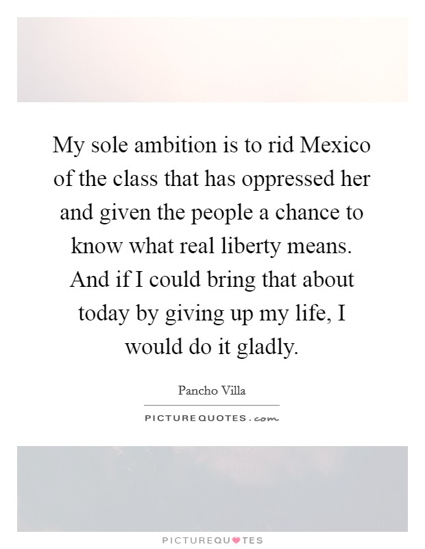 My sole ambition is to rid Mexico of the class that has oppressed her and given the people a chance to know what real liberty means. And if I could bring that about today by giving up my life, I would do it gladly Picture Quote #1