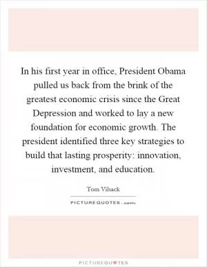 In his first year in office, President Obama pulled us back from the brink of the greatest economic crisis since the Great Depression and worked to lay a new foundation for economic growth. The president identified three key strategies to build that lasting prosperity: innovation, investment, and education Picture Quote #1