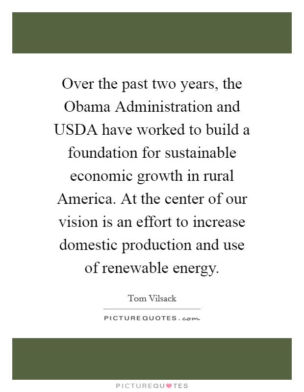 Over the past two years, the Obama Administration and USDA have worked to build a foundation for sustainable economic growth in rural America. At the center of our vision is an effort to increase domestic production and use of renewable energy Picture Quote #1