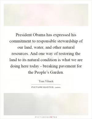 President Obama has expressed his commitment to responsible stewardship of our land, water, and other natural resources. And one way of restoring the land to its natural condition is what we are doing here today - breaking pavement for the People’s Garden Picture Quote #1