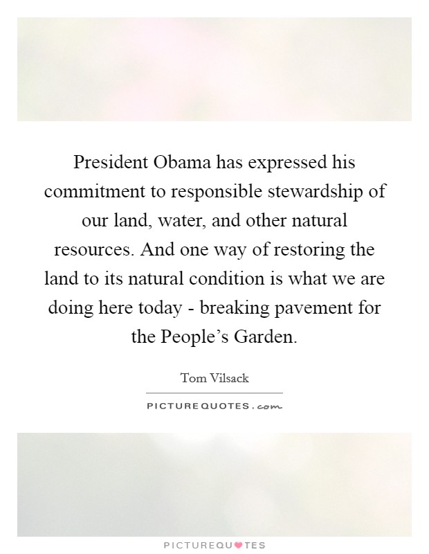 President Obama has expressed his commitment to responsible stewardship of our land, water, and other natural resources. And one way of restoring the land to its natural condition is what we are doing here today - breaking pavement for the People's Garden Picture Quote #1