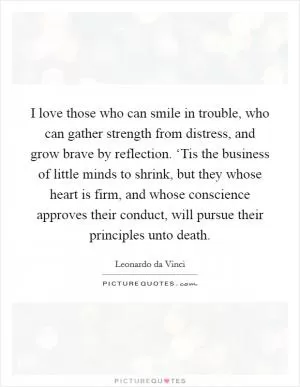 I love those who can smile in trouble, who can gather strength from distress, and grow brave by reflection. ‘Tis the business of little minds to shrink, but they whose heart is firm, and whose conscience approves their conduct, will pursue their principles unto death Picture Quote #1