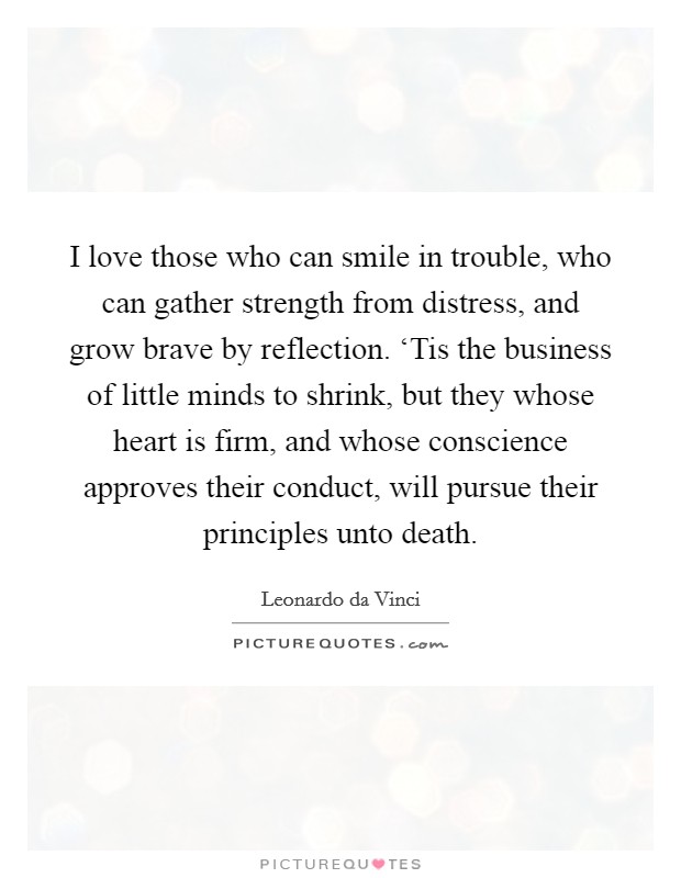 I love those who can smile in trouble, who can gather strength from distress, and grow brave by reflection. ‘Tis the business of little minds to shrink, but they whose heart is firm, and whose conscience approves their conduct, will pursue their principles unto death Picture Quote #1