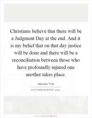 Christians believe that there will be a Judgment Day at the end. And it is my belief that on that day justice will be done and there will be a reconciliation between those who have profoundly injured one another takes place Picture Quote #1