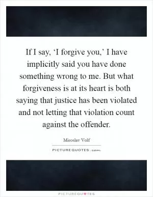 If I say, ‘I forgive you,’ I have implicitly said you have done something wrong to me. But what forgiveness is at its heart is both saying that justice has been violated and not letting that violation count against the offender Picture Quote #1