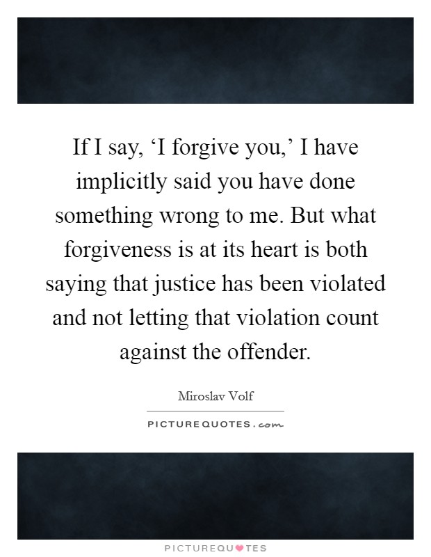 If I say, ‘I forgive you,' I have implicitly said you have done something wrong to me. But what forgiveness is at its heart is both saying that justice has been violated and not letting that violation count against the offender Picture Quote #1