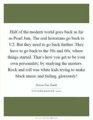 Half of the modern world goes back as far as Pearl Jam. The real historians go back to U2. But they need to go back further. They have to go back to the  50s and  60s, where things started. That’s how you get to be your own personality, by studying the masters. Rock and roll was white kids trying to make black music and failing, gloriously! Picture Quote #1