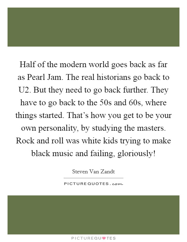 Half of the modern world goes back as far as Pearl Jam. The real historians go back to U2. But they need to go back further. They have to go back to the  50s and  60s, where things started. That's how you get to be your own personality, by studying the masters. Rock and roll was white kids trying to make black music and failing, gloriously! Picture Quote #1