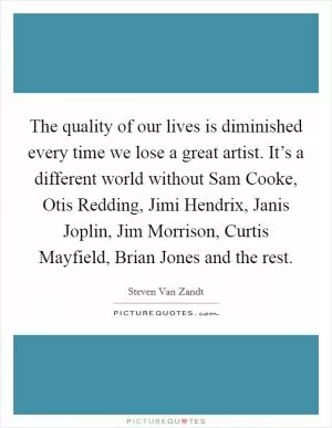 The quality of our lives is diminished every time we lose a great artist. It’s a different world without Sam Cooke, Otis Redding, Jimi Hendrix, Janis Joplin, Jim Morrison, Curtis Mayfield, Brian Jones and the rest Picture Quote #1