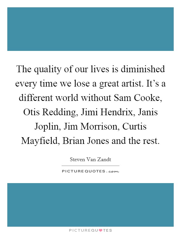The quality of our lives is diminished every time we lose a great artist. It's a different world without Sam Cooke, Otis Redding, Jimi Hendrix, Janis Joplin, Jim Morrison, Curtis Mayfield, Brian Jones and the rest Picture Quote #1
