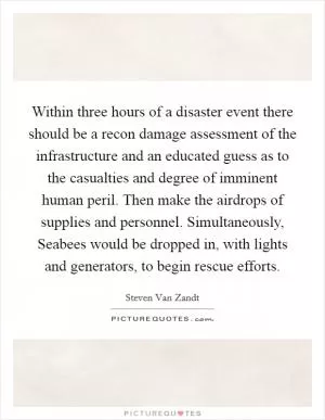 Within three hours of a disaster event there should be a recon damage assessment of the infrastructure and an educated guess as to the casualties and degree of imminent human peril. Then make the airdrops of supplies and personnel. Simultaneously, Seabees would be dropped in, with lights and generators, to begin rescue efforts Picture Quote #1