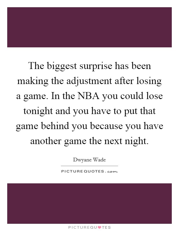 The biggest surprise has been making the adjustment after losing a game. In the NBA you could lose tonight and you have to put that game behind you because you have another game the next night Picture Quote #1