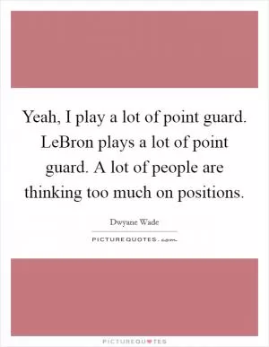 Yeah, I play a lot of point guard. LeBron plays a lot of point guard. A lot of people are thinking too much on positions Picture Quote #1